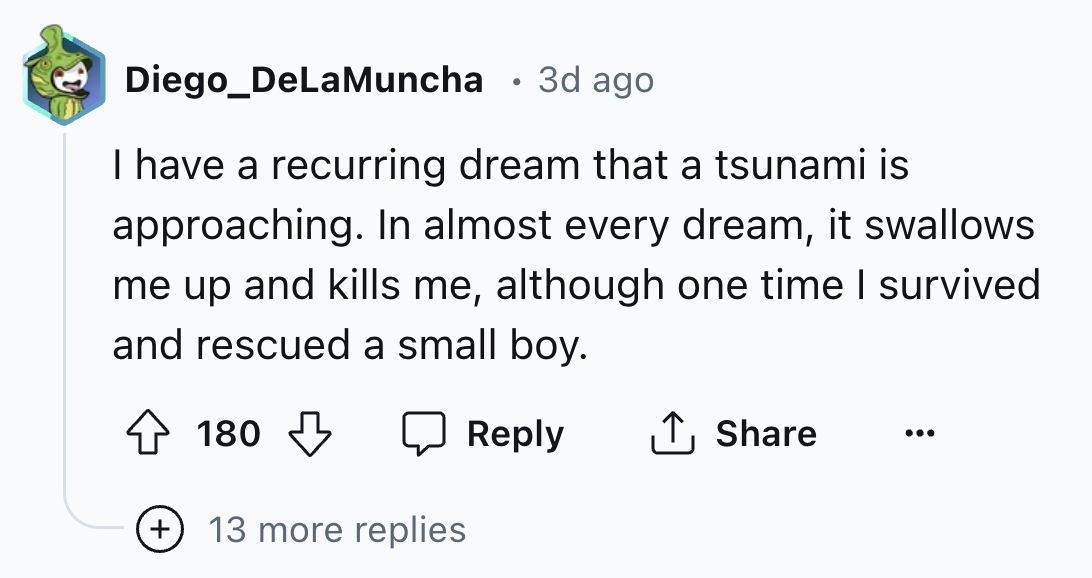 number - Diego_DeLaMuncha 3d ago I have a recurring dream that a tsunami is approaching. In almost every dream, it swallows me up and kills me, although one time I survived and rescued a small boy. 180 13 more replies